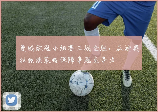 曼城欧冠小组赛三战全胜，瓜迪奥拉轮换策略保障争冠竞争力