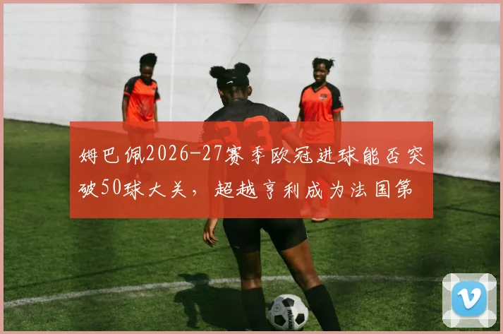 姆巴佩2026-27赛季欧冠进球能否突破50球大关，超越亨利成为法国第一人？