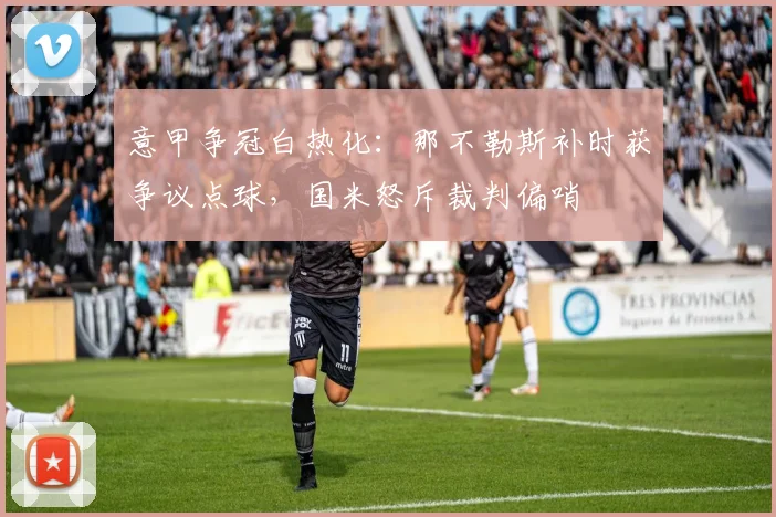 意甲争冠白热化：那不勒斯补时获争议点球，国米怒斥裁判偏哨