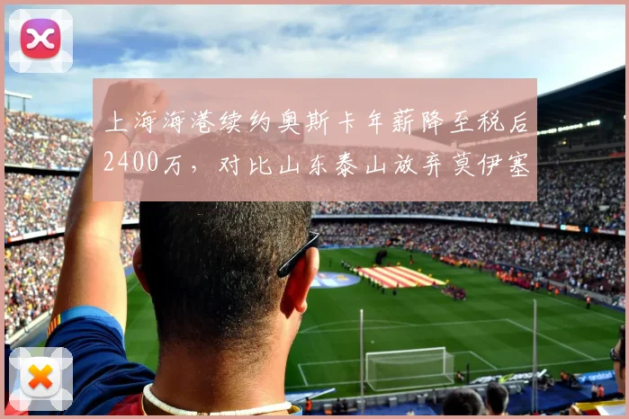 上海海港续约奥斯卡年薪降至税后2400万，对比山东泰山放弃莫伊塞斯节省开支引争议