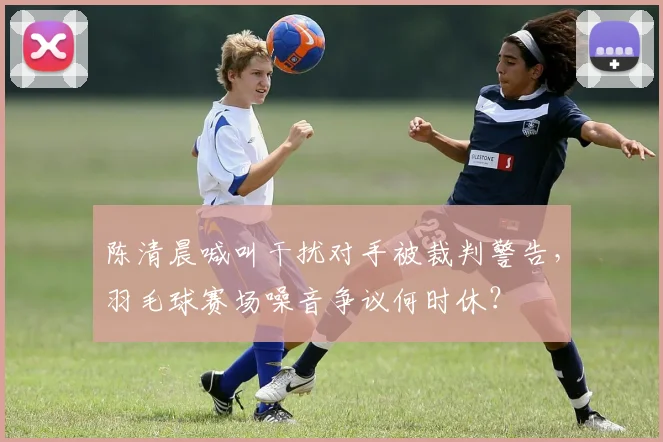 陈清晨喊叫干扰对手被裁判警告，羽毛球赛场噪音争议何时休？