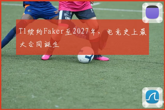 T1续约Faker至2027年，电竞史上最大合同诞生