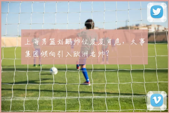 上海男篮刘鹏帅位岌岌可危，久事集团倾向引入欧洲名帅？
