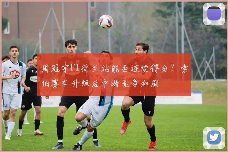 周冠宇F1荷兰站能否连续得分？索伯赛车升级后中游竞争加剧