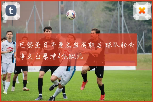 巴黎圣日耳曼总监离职后 球队转会净支出暴增2亿欧元