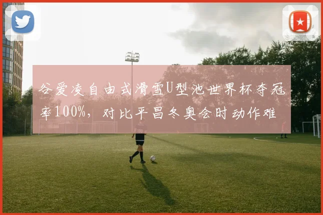 谷爱凌自由式滑雪U型池世界杯夺冠率100%，对比平昌冬奥会时动作难度系数提升0.8