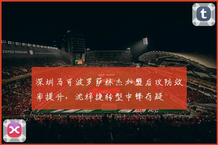 深圳马可波罗萨林杰加盟后攻防效率提升，沈梓捷转型中锋存疑